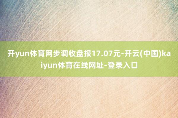 开yun体育网步调收盘报17.07元-开云(中国)kaiyun体育在线网址-登录入口