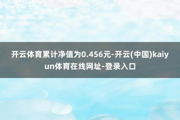 开云体育累计净值为0.456元-开云(中国)kaiyun体育在线网址-登录入口