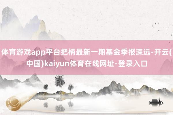 体育游戏app平台把柄最新一期基金季报深远-开云(中国)kaiyun体育在线网址-登录入口
