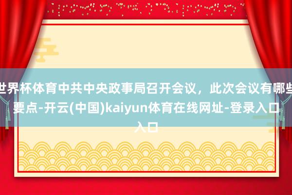 世界杯体育中共中央政事局召开会议，此次会议有哪些要点-开云(中国)kaiyun体育在线网址-登录入口