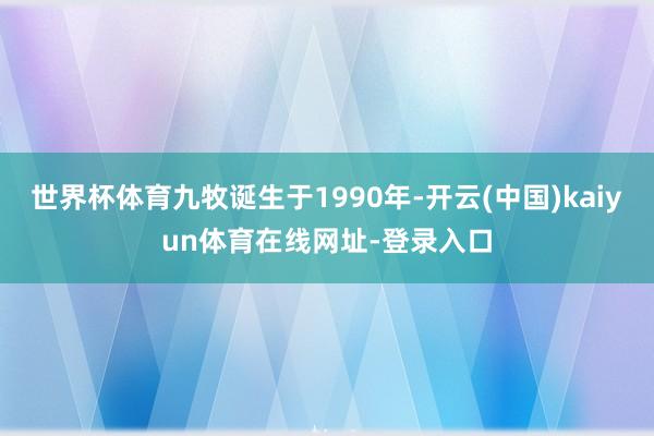 世界杯体育九牧诞生于1990年-开云(中国)kaiyun体育在线网址-登录入口