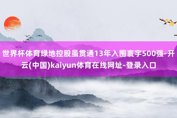 世界杯体育绿地控股虽贯通13年入围寰宇500强-开云(中国)kaiyun体育在线网址-登录入口