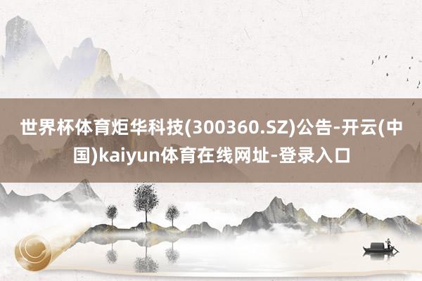 世界杯体育炬华科技(300360.SZ)公告-开云(中国)kaiyun体育在线网址-登录入口