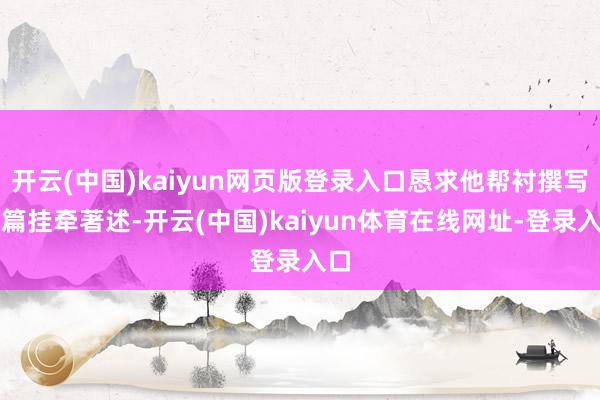 开云(中国)kaiyun网页版登录入口恳求他帮衬撰写几篇挂牵著述-开云(中国)kaiyun体育在线网址-登录入口