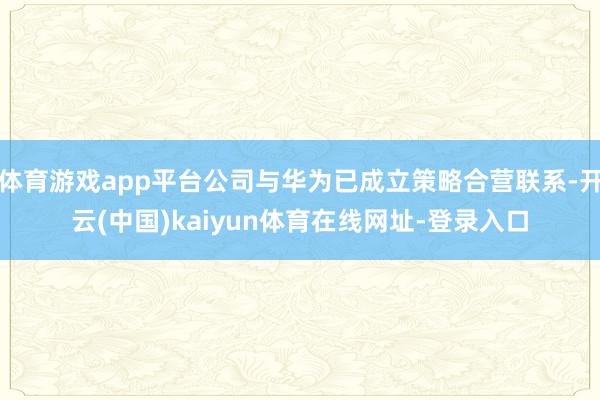体育游戏app平台公司与华为已成立策略合营联系-开云(中国)kaiyun体育在线网址-登录入口