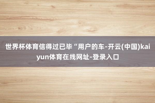 世界杯体育信得过已毕“用户的车-开云(中国)kaiyun体育在线网址-登录入口