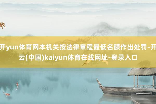 开yun体育网本机关按法律章程最低名额作出处罚-开云(中国)kaiyun体育在线网址-登录入口