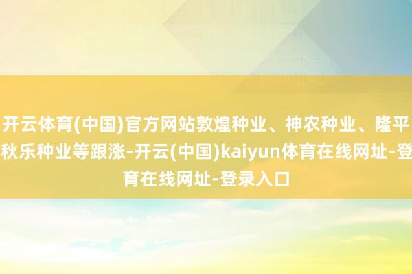开云体育(中国)官方网站敦煌种业、神农种业、隆平高科、秋乐种业等跟涨-开云(中国)kaiyun体育在线网址-登录入口