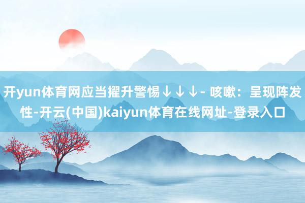 开yun体育网应当擢升警惕↓↓↓- 咳嗽：呈现阵发性-开云(中国)kaiyun体育在线网址-登录入口