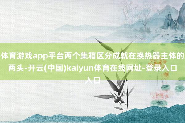 体育游戏app平台两个集箱区分成就在换热器主体的两头-开云(中国)kaiyun体育在线网址-登录入口