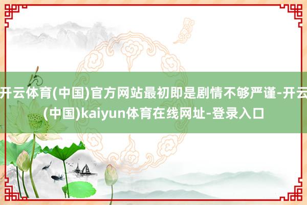 开云体育(中国)官方网站最初即是剧情不够严谨-开云(中国)kaiyun体育在线网址-登录入口