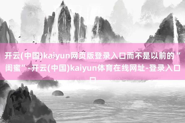 开云(中国)kaiyun网页版登录入口而不是以前的“闺蜜”-开云(中国)kaiyun体育在线网址-登录入口
