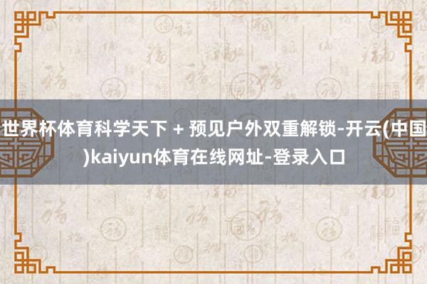 世界杯体育科学天下 + 预见户外双重解锁-开云(中国)kaiyun体育在线网址-登录入口