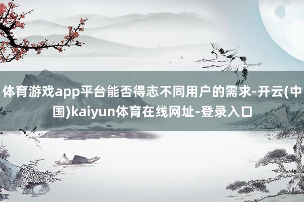 体育游戏app平台能否得志不同用户的需求-开云(中国)kaiyun体育在线网址-登录入口