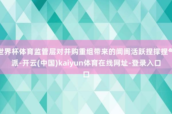 世界杯体育监管层对并购重组带来的阛阓活跃捏撑捏气派-开云(中国)kaiyun体育在线网址-登录入口