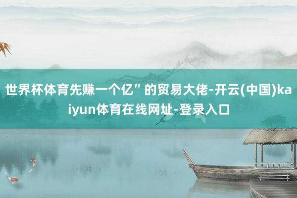 世界杯体育先赚一个亿”的贸易大佬-开云(中国)kaiyun体育在线网址-登录入口