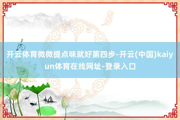 开云体育微微提点味就好第四步-开云(中国)kaiyun体育在线网址-登录入口