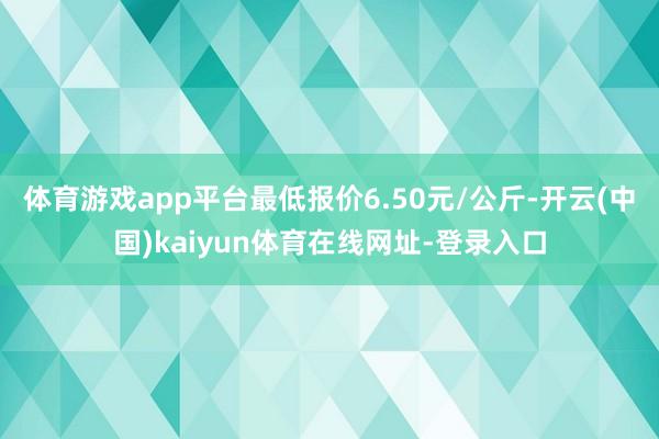 体育游戏app平台最低报价6.50元/公斤-开云(中国)kaiyun体育在线网址-登录入口