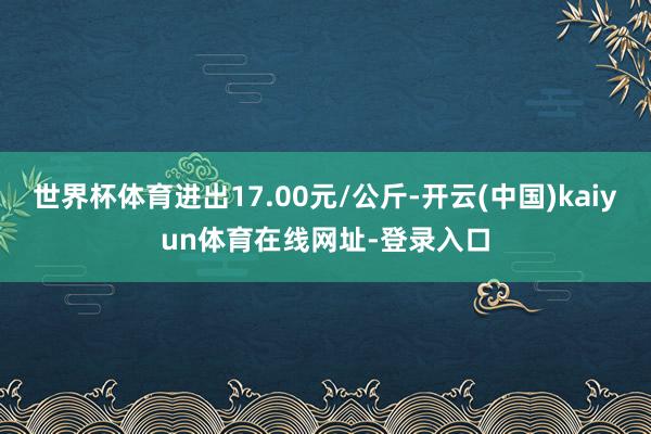 世界杯体育进出17.00元/公斤-开云(中国)kaiyun体育在线网址-登录入口