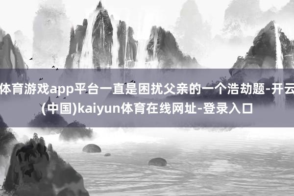 体育游戏app平台一直是困扰父亲的一个浩劫题-开云(中国)kaiyun体育在线网址-登录入口