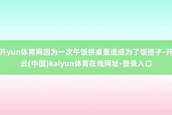 开yun体育网因为一次午饭拼桌重逢成为了饭搭子-开云(中国)kaiyun体育在线网址-登录入口