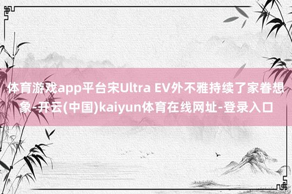 体育游戏app平台宋Ultra EV外不雅持续了家眷想象-开云(中国)kaiyun体育在线网址-登录入口