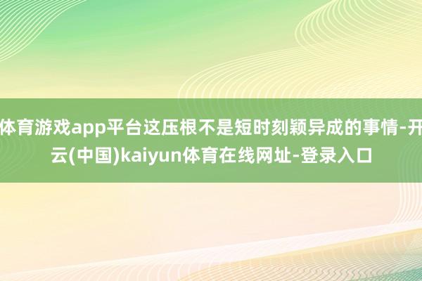 体育游戏app平台这压根不是短时刻颖异成的事情-开云(中国)kaiyun体育在线网址-登录入口