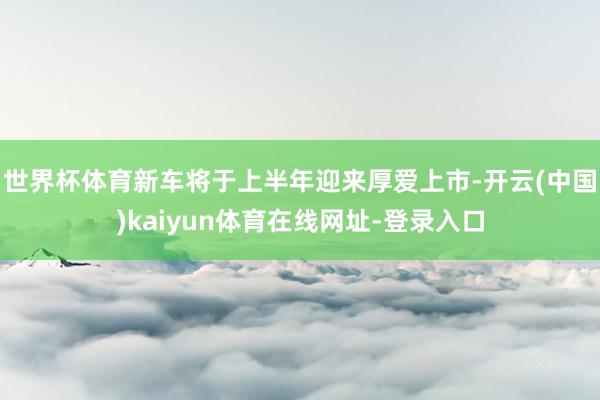 世界杯体育新车将于上半年迎来厚爱上市-开云(中国)kaiyun体育在线网址-登录入口