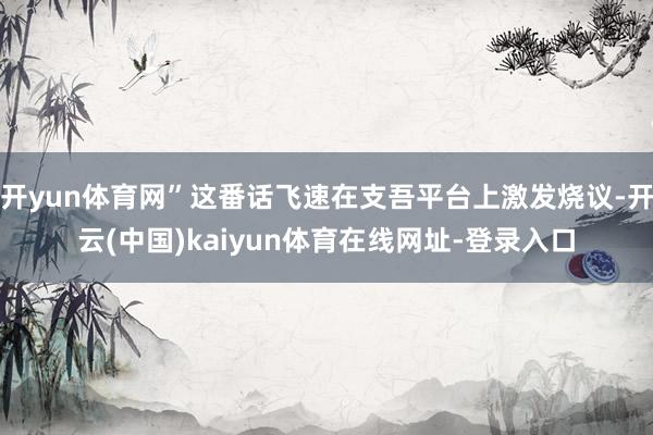 开yun体育网”这番话飞速在支吾平台上激发烧议-开云(中国)kaiyun体育在线网址-登录入口