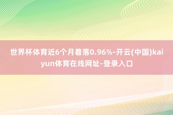 世界杯体育近6个月着落0.96%-开云(中国)kaiyun体育在线网址-登录入口