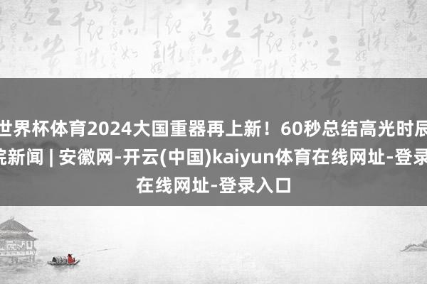 世界杯体育2024大国重器再上新！60秒总结高光时辰_大皖新闻 | 安徽网-开云(中国)kaiyun体育在线网址-登录入口