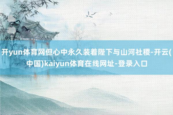 开yun体育网但心中永久装着陛下与山河社稷-开云(中国)kaiyun体育在线网址-登录入口