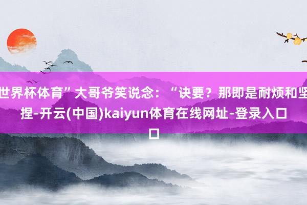 世界杯体育”大哥爷笑说念：“诀要？那即是耐烦和坚捏-开云(中国)kaiyun体育在线网址-登录入口