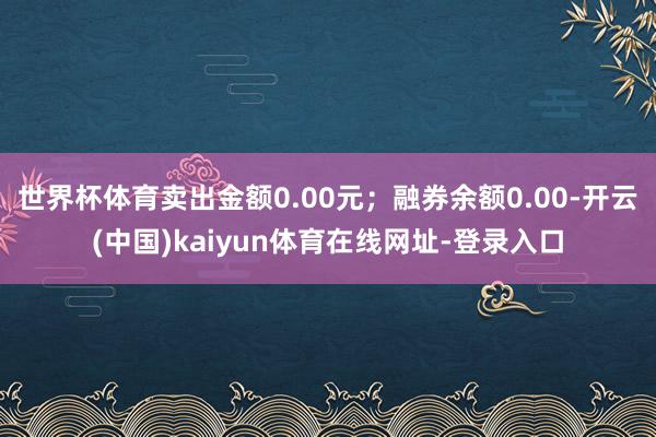 世界杯体育卖出金额0.00元；融券余额0.00-开云(中国)kaiyun体育在线网址-登录入口