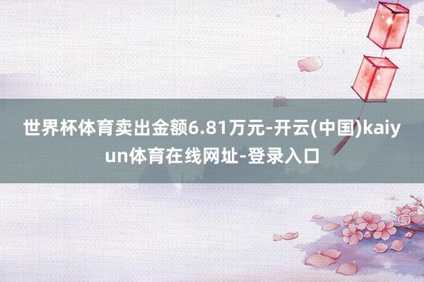 世界杯体育卖出金额6.81万元-开云(中国)kaiyun体育在线网址-登录入口
