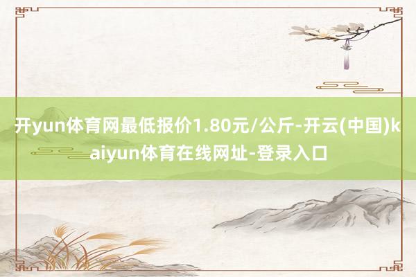 开yun体育网最低报价1.80元/公斤-开云(中国)kaiyun体育在线网址-登录入口