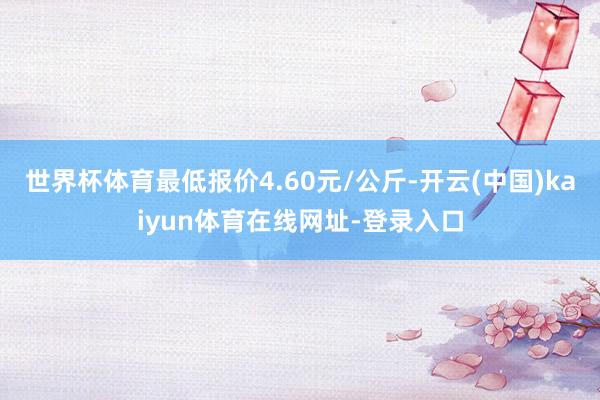 世界杯体育最低报价4.60元/公斤-开云(中国)kaiyun体育在线网址-登录入口