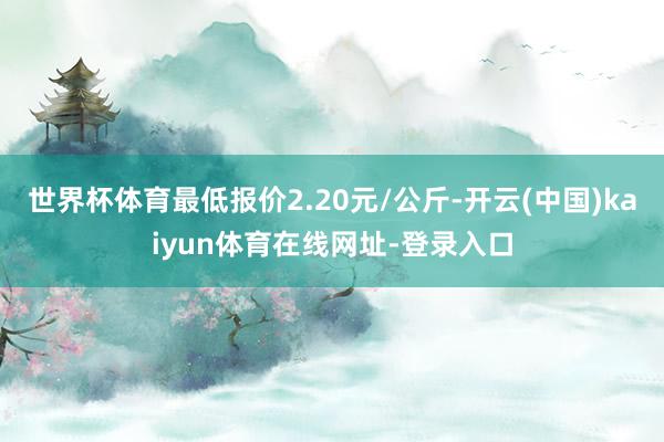 世界杯体育最低报价2.20元/公斤-开云(中国)kaiyun体育在线网址-登录入口