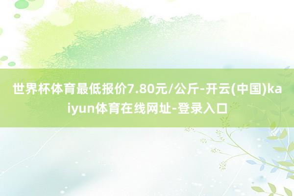 世界杯体育最低报价7.80元/公斤-开云(中国)kaiyun体育在线网址-登录入口