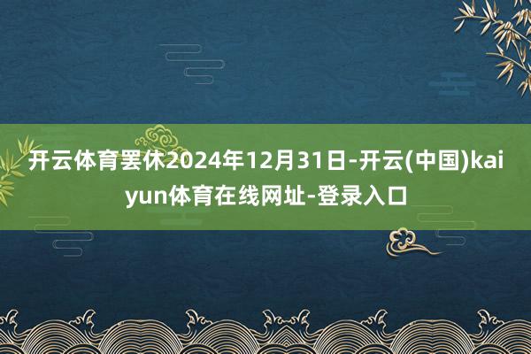 开云体育罢休2024年12月31日-开云(中国)kaiyun体育在线网址-登录入口