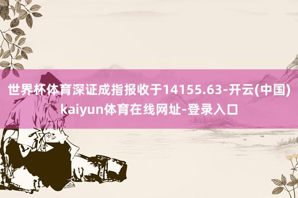 世界杯体育深证成指报收于14155.63-开云(中国)kaiyun体育在线网址-登录入口