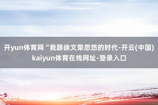 开yun体育网　　“我跟徐文荣忽悠的时代-开云(中国)kaiyun体育在线网址-登录入口