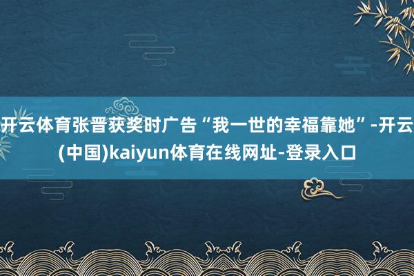 开云体育张晋获奖时广告“我一世的幸福靠她”-开云(中国)kaiyun体育在线网址-登录入口
