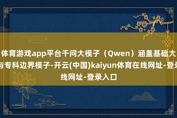 体育游戏app平台千问大模子（Qwen）涵盖基础大模子与专科边界模子-开云(中国)kaiyun体育在线网址-登录入口
