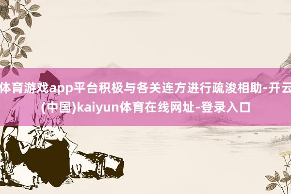 体育游戏app平台积极与各关连方进行疏浚相助-开云(中国)kaiyun体育在线网址-登录入口