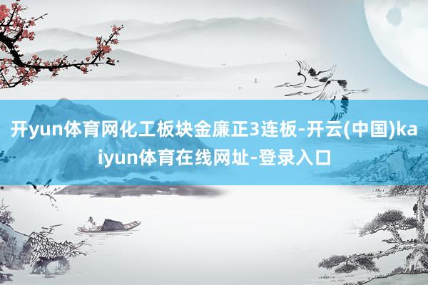 开yun体育网化工板块金廉正3连板-开云(中国)kaiyun体育在线网址-登录入口