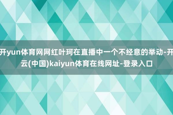 开yun体育网网红叶珂在直播中一个不经意的举动-开云(中国)kaiyun体育在线网址-登录入口