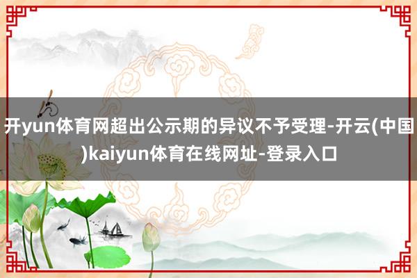 开yun体育网超出公示期的异议不予受理-开云(中国)kaiyun体育在线网址-登录入口