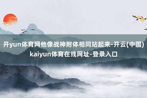 开yun体育网他像战神附体相同站起来-开云(中国)kaiyun体育在线网址-登录入口