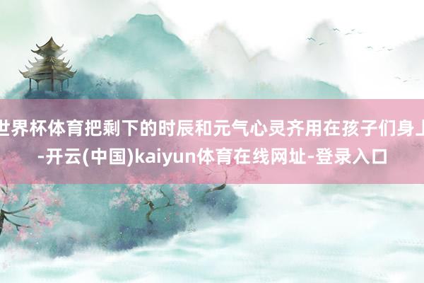 世界杯体育把剩下的时辰和元气心灵齐用在孩子们身上-开云(中国)kaiyun体育在线网址-登录入口
